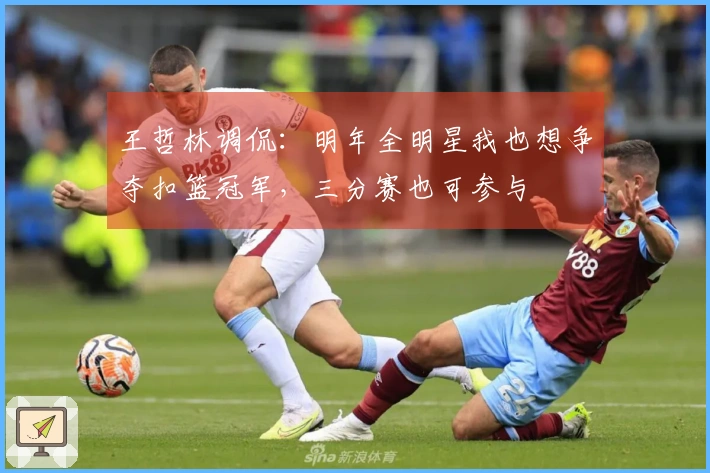 王哲林调侃：明年全明星我也想争夺扣篮冠军，三分赛也可参与