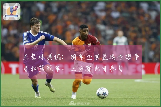 王哲林调侃：明年全明星我也想争夺扣篮冠军，三分赛也可参与