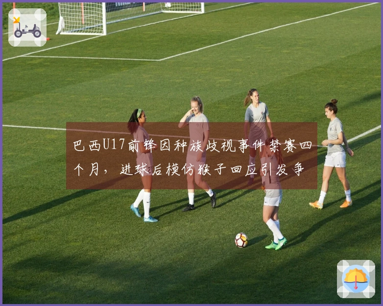 巴西U17前锋因种族歧视事件禁赛四个月，进球后模仿猴子回应引发争议
