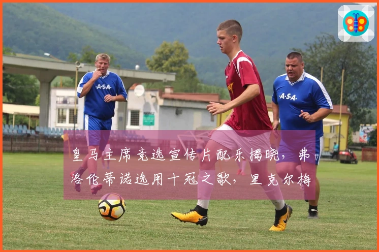 皇马主席竞选宣传片配乐揭晓，弗洛伦蒂诺选用十冠之歌，里克尔梅倾情演绎旧版队歌